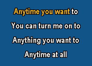 Anytime you want to
You can turn me on to

Anything you want to

Anytime at all