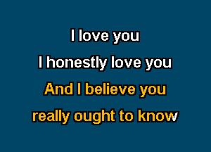 I love you

I honestly love you

And I believe you

really ought to know