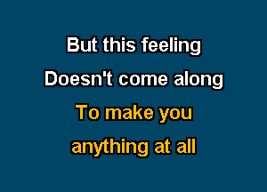 But this feeling

Doesn't come along

To make you

anything at all