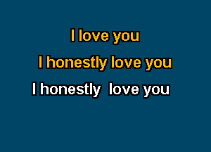 I love you

I honestly love you

I honestly love you