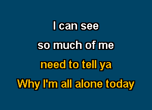 I can see
so much of me

need to tell ya

Why I'm all alone today