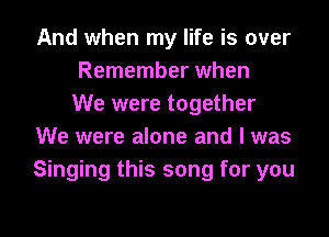 And when my life is over
Remember when
We were together
We were alone and I was
Singing this song for you