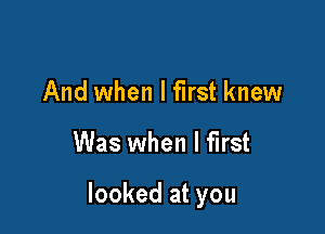 And when I first knew

Was when I first

looked at you