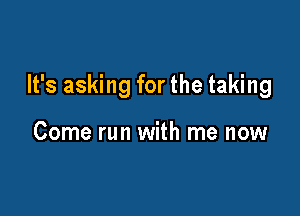 It's asking for the taking

Come run with me now