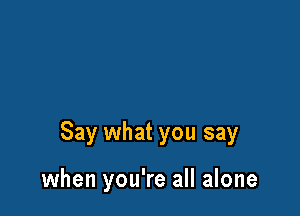 Say what you say

when you're all alone