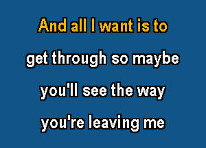 And all I want is to

get through so maybe

you'll see the way

you're leaving me