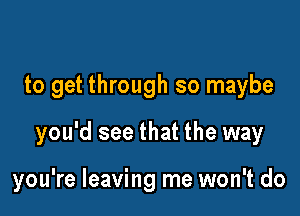 to get through so maybe

you'd see that the way

you're leaving me won't do