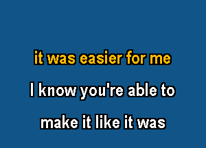 it was easier for me

I know you're able to

make it like it was