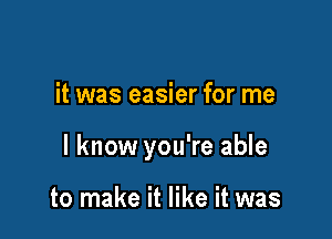 it was easier for me

I know you're able

to make it like it was