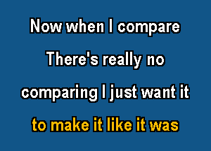 Now when I compare

There's really no
comparing I just want it

to make it like it was