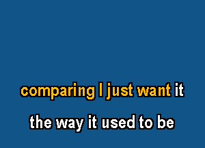 comparing I just want it

the way it used to be
