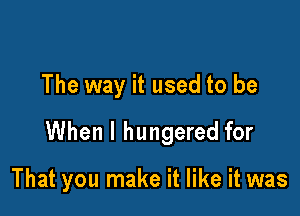 The way it used to be

When I hungered for

That you make it like it was