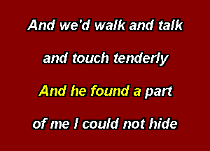 And we 'd walk and talk

and touch tenderly

And he found a part

of me I could not hide