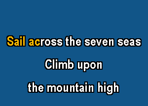 Sail across the seven seas

Climb upon

the mountain high