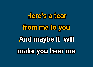 Here's a tear

from me to you

And maybe it will

make you hear me