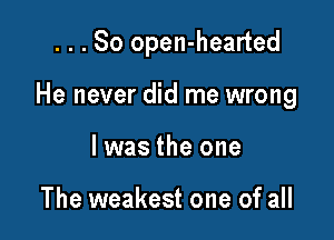 ...So open-hearted

He never did me wrong

I was the one

The weakest one of all