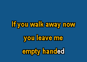 If you walk away now

you leave me

empty handed