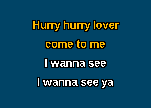 Hurry hurry lover
come to me

I wanna see

I wanna see ya