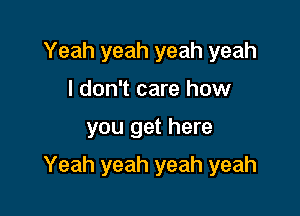 Yeah yeah yeah yeah
I don't care how

you get here

Yeah yeah yeah yeah