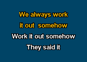 We always work

it out somehow
Work it out somehow
They said it