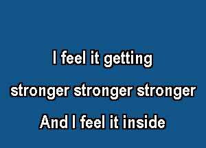 I feel it getting

stronger stronger stronger

And I feel it inside