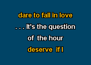 dare to fall in love

. . . It's the question

of the hour

deserve if I