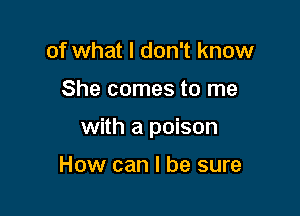 of what I don't know

She comes to me

with a poison

How can I be sure