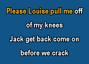 Please Louise pull me off

of my knees
Jack get back come on

before we crack