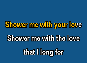 Shower me with your love

Shower me with the love

that I long for