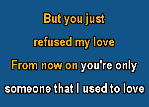 But you just

refused my love

From now on you're only

someone that I used to love