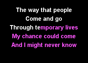 The way that people
Come and go
Through temporary lives

My chance could come
And I might never know