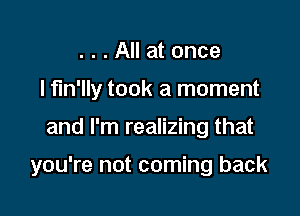 . . . All at once
I fm'lly took a moment

and I'm realizing that

you're not coming back