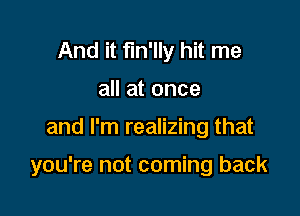 And it fm'lly hit me
all at once

and I'm realizing that

you're not coming back