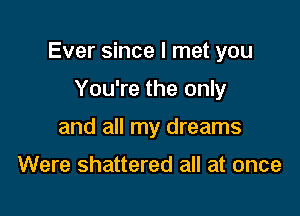 Ever since I met you

You're the only
and all my dreams

Were shattered all at once