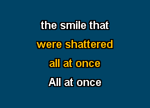 the smile that

were shattered
all at once

All at once