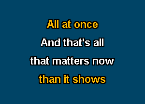 All at once
And that's all

that matters now

than it shows