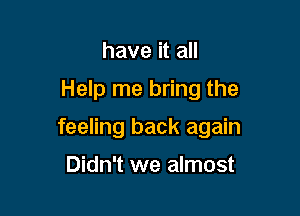 have it all

Help me bring the

feeling back again

Didn't we almost