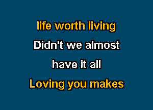 life worth living

Didn't we almost
have it all

Loving you makes