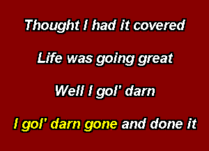 Thought I had it covered

Life was going great

Well I go!' dam

I go!' darn gone and done it