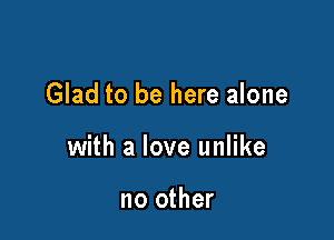 Glad to be here alone

with a love unlike

no other