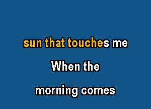 sun that touches me

When the

morning comes
