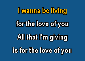 lwanna be living
forthe love of you

All that I'm giving

is for the love of you