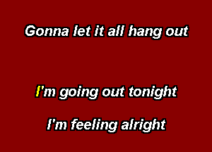 Gonna let it all hang out

I'm going out tonight

I'm feeling alright