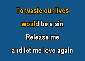 To waste our lives
would be a sin

Release me

and let me love again