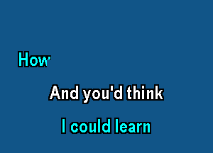 How

And you'd think

I could learn
