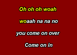 Oh oh oh woah

woaah na na no
you come on over

Come on in