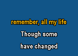 remember, all my life

Though some

have changed