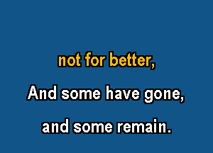 not for better,

And some have gone,

and some remain.