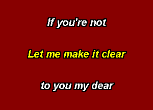 If you're not

Let me make it clear

to you my dear