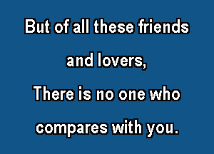 But of all these friends
and lovers,

There is no one who

compares with you.